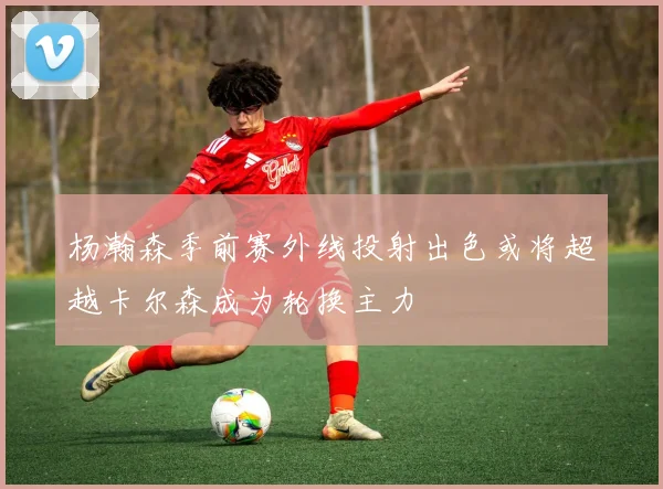 杨瀚森季前赛外线投射出色或将超越卡尔森成为轮换主力