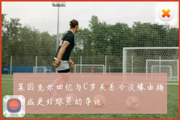 莱因克尔回忆与C罗关系冷淡缘由梅西成更好球员的争论